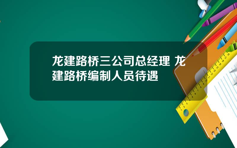 龙建路桥三公司总经理 龙建路桥编制人员待遇